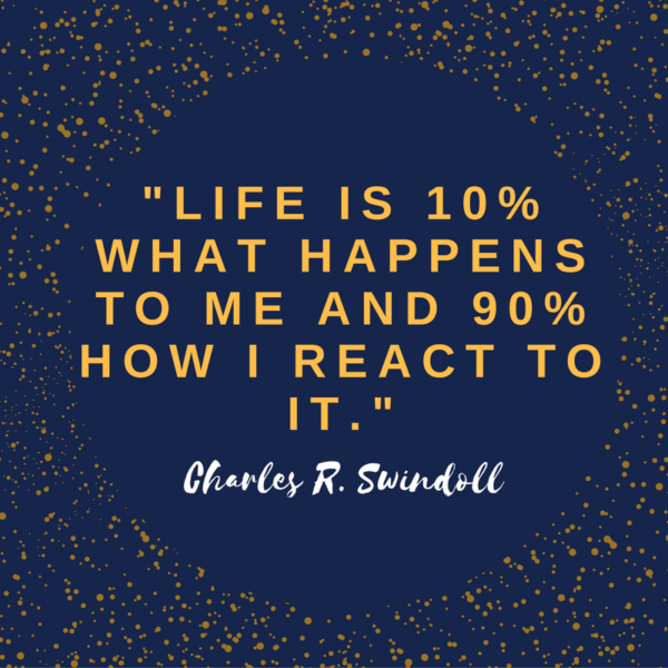 "Life is 10% what happens to me and 90% how I react to it." Charles R. Swindoll