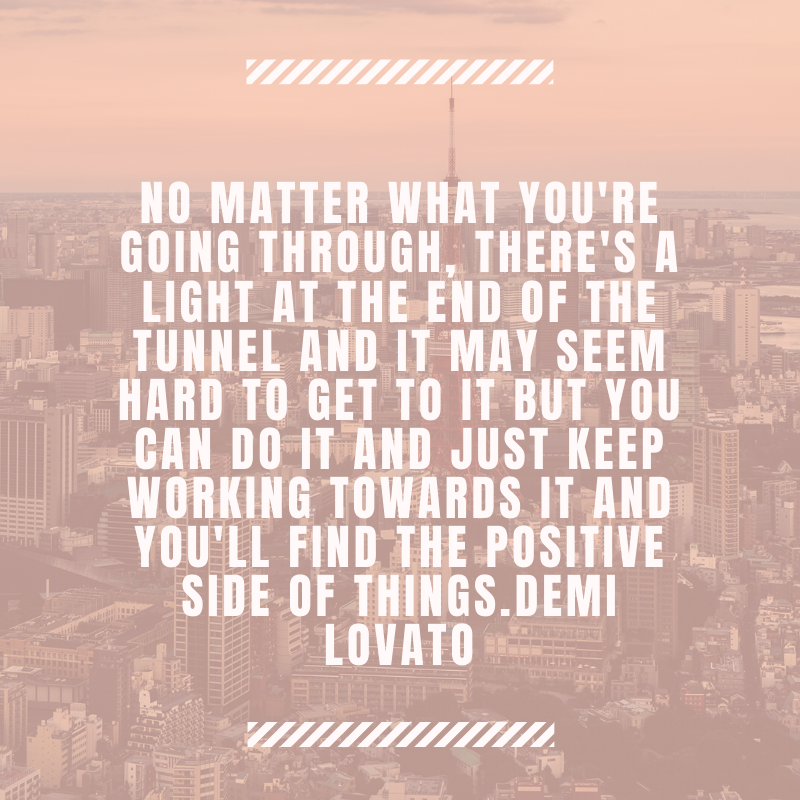  No matter what you're going through, there's a light at the end of the tunnel and it may seem hard to get to it but you can do it and just keep working towards it and you'll find the positive side of things.  Demi Lovato