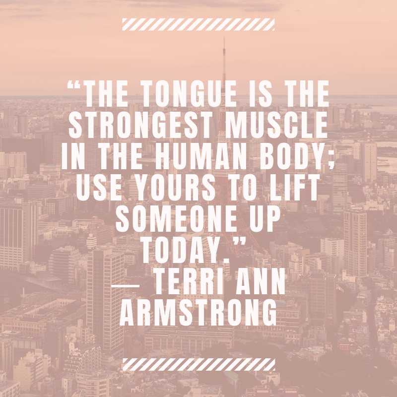 “The tongue is the strongest muscle in the human body; use yours to lift someone up today.” ― Terri Ann Armstrong