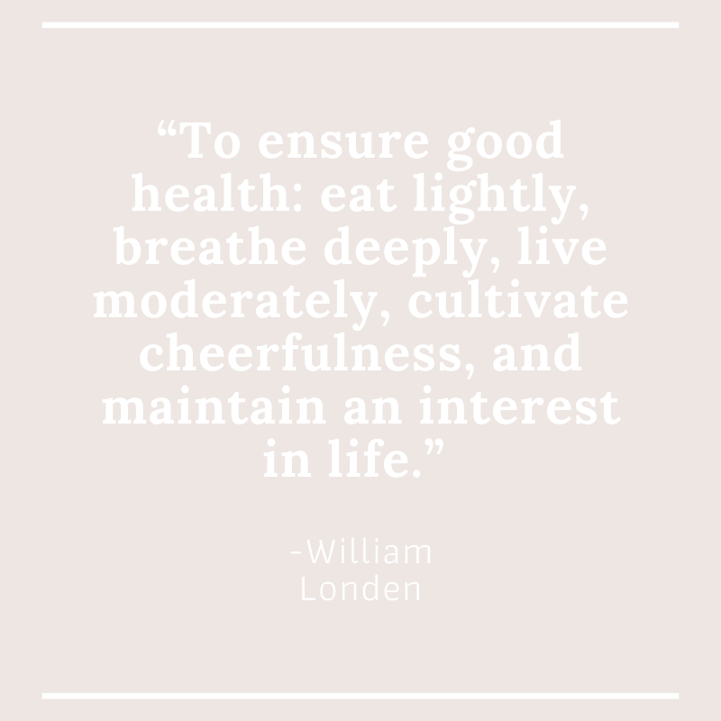 “To ensure good health: eat lightly, breathe deeply, live moderately, cultivate cheerfulness, and maintain an interest in life.” -William Londen
